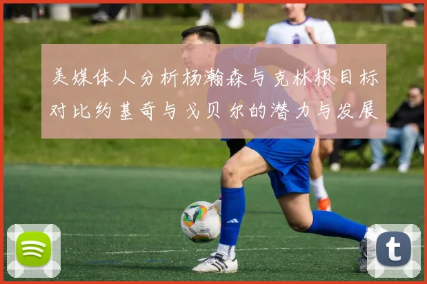 美媒体人分析杨瀚森与克林根目标对比约基奇与戈贝尔的潜力与发展方向