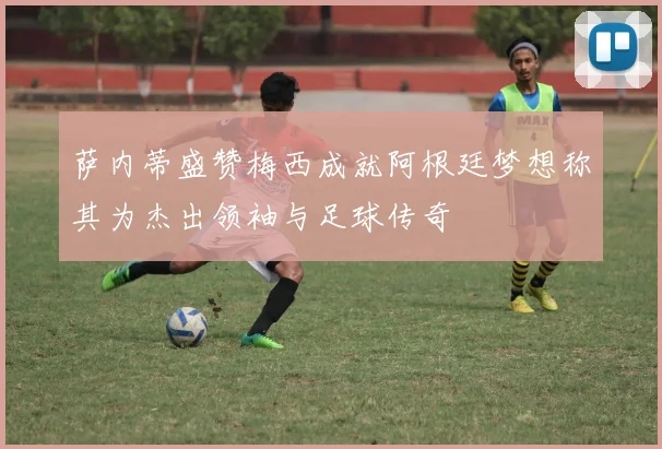 萨内蒂盛赞梅西成就阿根廷梦想称其为杰出领袖与足球传奇