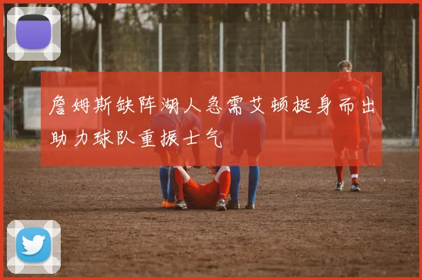 詹姆斯缺阵湖人急需艾顿挺身而出助力球队重振士气