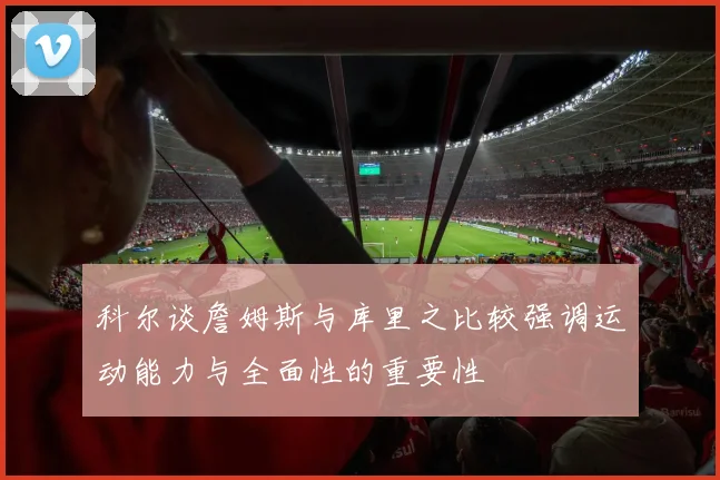 科尔谈詹姆斯与库里之比较强调运动能力与全面性的重要性