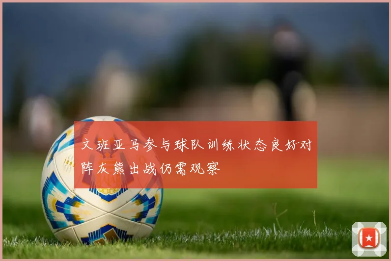 文班亚马参与球队训练状态良好对阵灰熊出战仍需观察