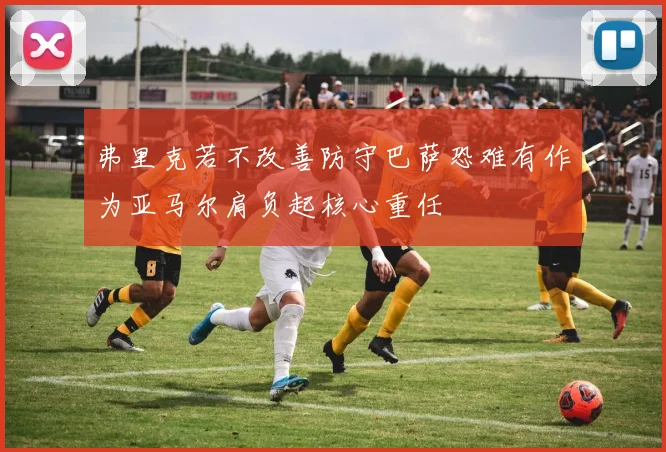 弗里克若不改善防守巴萨恐难有作为亚马尔肩负起核心重任