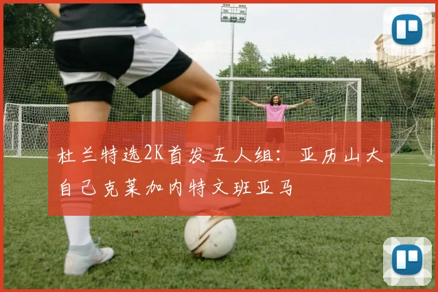 杜兰特选2K首发五人组：亚历山大自己克莱加内特文班亚马
