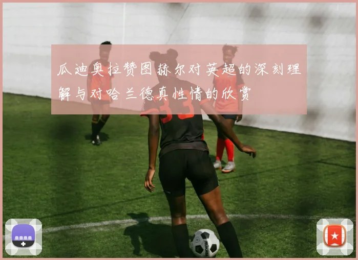 瓜迪奥拉赞图赫尔对英超的深刻理解与对哈兰德真性情的欣赏