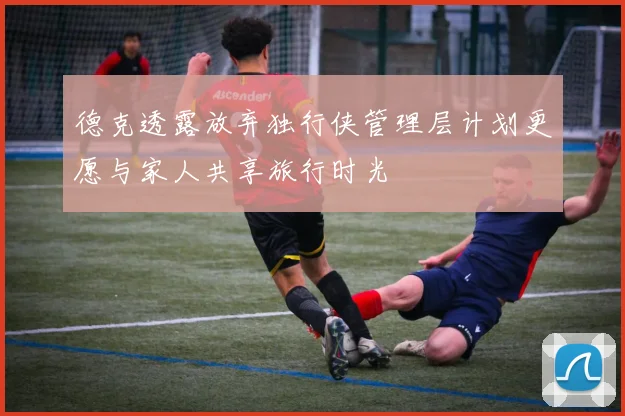 德克透露放弃独行侠管理层计划更愿与家人共享旅行时光
