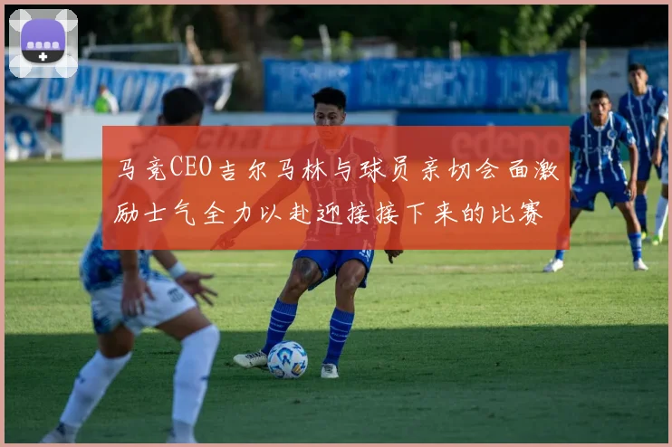 马竞CEO吉尔马林与球员亲切会面激励士气全力以赴迎接接下来的比赛