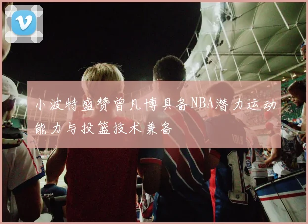 小波特盛赞曾凡博具备NBA潜力运动能力与投篮技术兼备