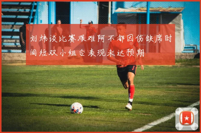 刘炜谈比赛艰难阿不都因伤缺席时间短双小组合表现未达预期