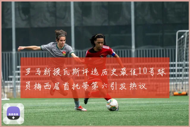 罗马新援瓦斯评选历史最佳10号球员梅西居首托蒂第六引发热议