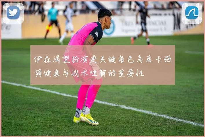 伊森渴望扮演更关键角色乌度卡强调健康与战术理解的重要性