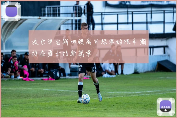 波尔津吉斯回顾离开绿军的艰辛期待在勇士的新篇章