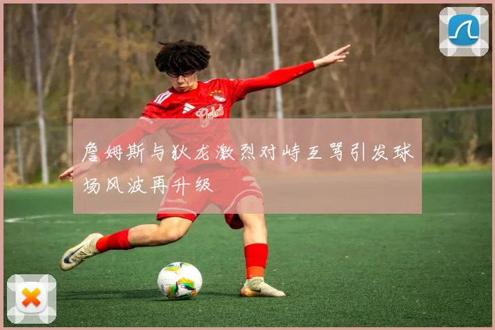 詹姆斯与狄龙激烈对峙互骂引发球场风波再升级