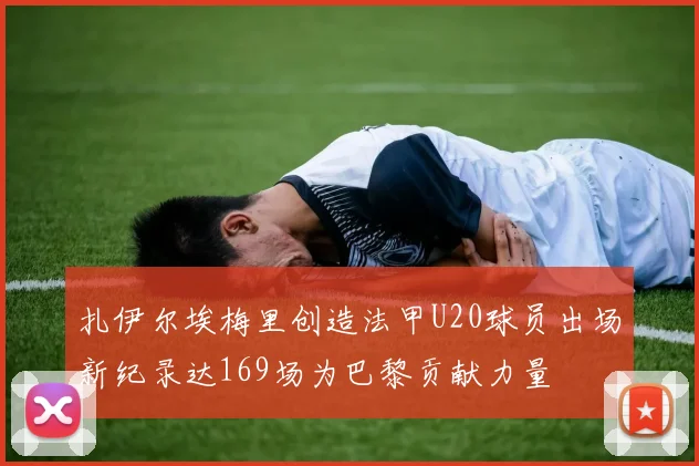 扎伊尔埃梅里创造法甲U20球员出场新纪录达169场为巴黎贡献力量