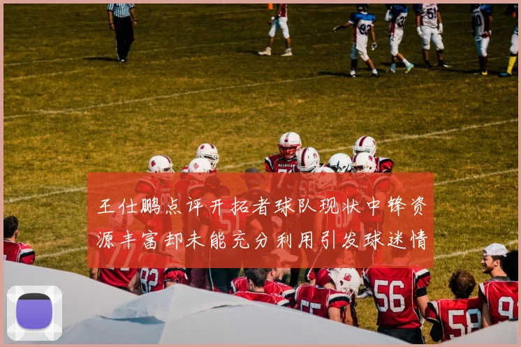 王仕鹏点评开拓者球队现状中锋资源丰富却未能充分利用引发球迷情感交织