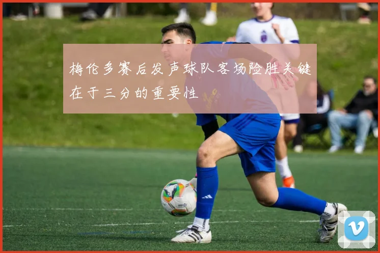 梅伦多赛后发声球队客场险胜关键在于三分的重要性