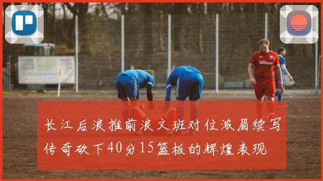 长江后浪推前浪文班对位浓眉续写传奇砍下40分15篮板的辉煌表现