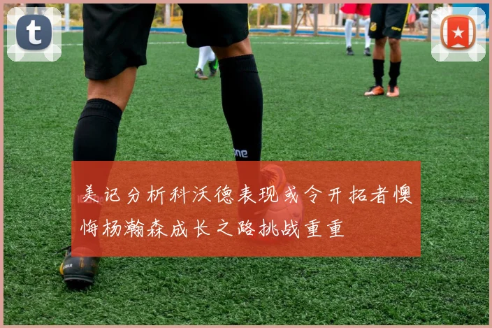 美记分析科沃德表现或令开拓者懊悔杨瀚森成长之路挑战重重