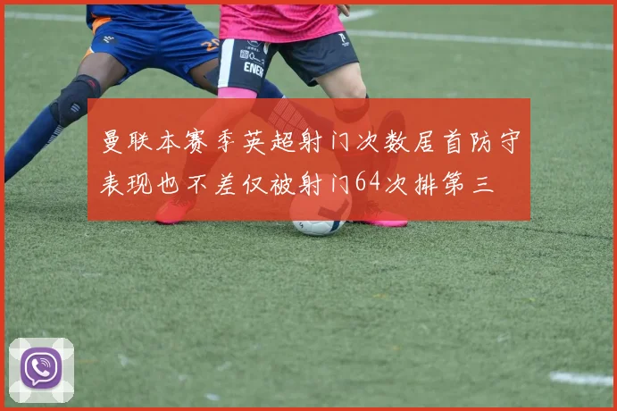 曼联本赛季英超射门次数居首防守表现也不差仅被射门64次排第三