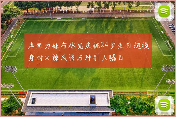 库里为妹布林克庆祝24岁生日超模身材火辣风情万种引人瞩目