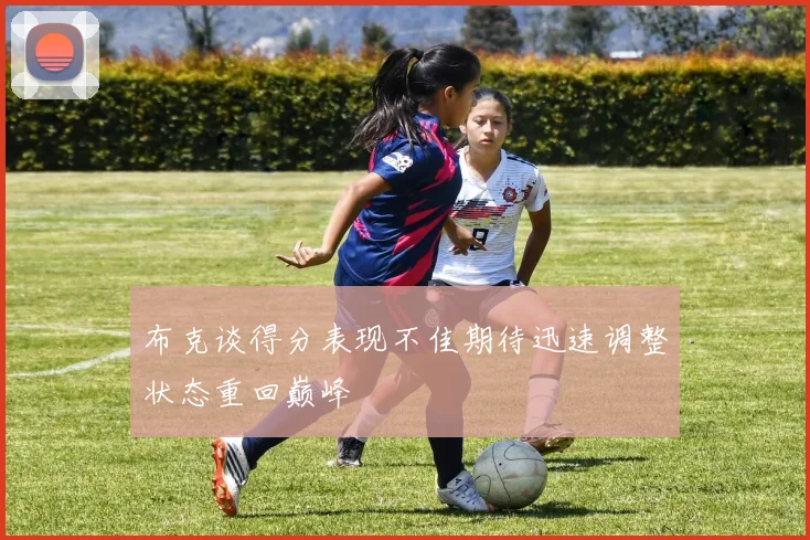 布克谈得分表现不佳期待迅速调整状态重回巅峰