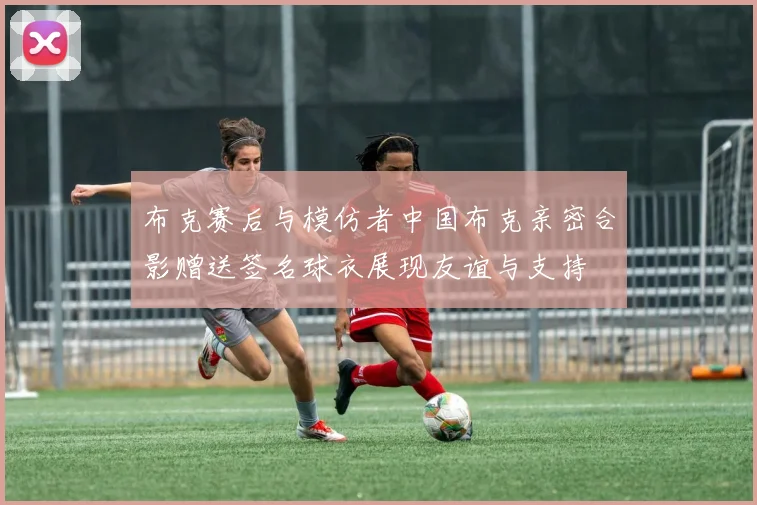布克赛后与模仿者中国布克亲密合影赠送签名球衣展现友谊与支持