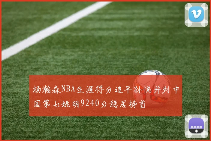 杨瀚森NBA生涯得分追平孙悦并列中国第七姚明9240分稳居榜首
