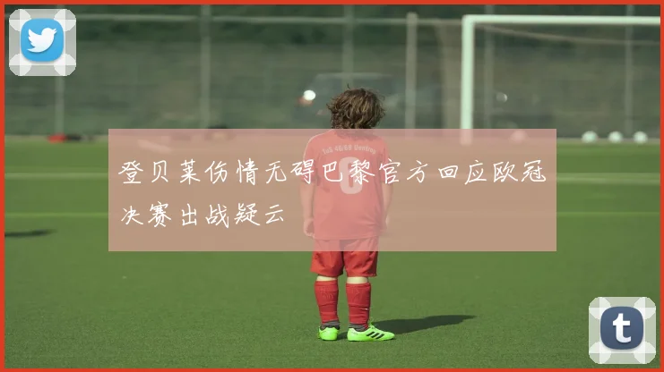 登贝莱伤情无碍巴黎官方回应欧冠决赛出战疑云