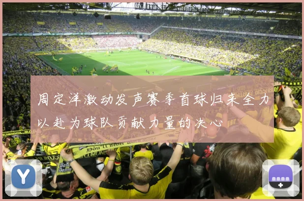 周定洋激动发声赛季首球归来全力以赴为球队贡献力量的决心
